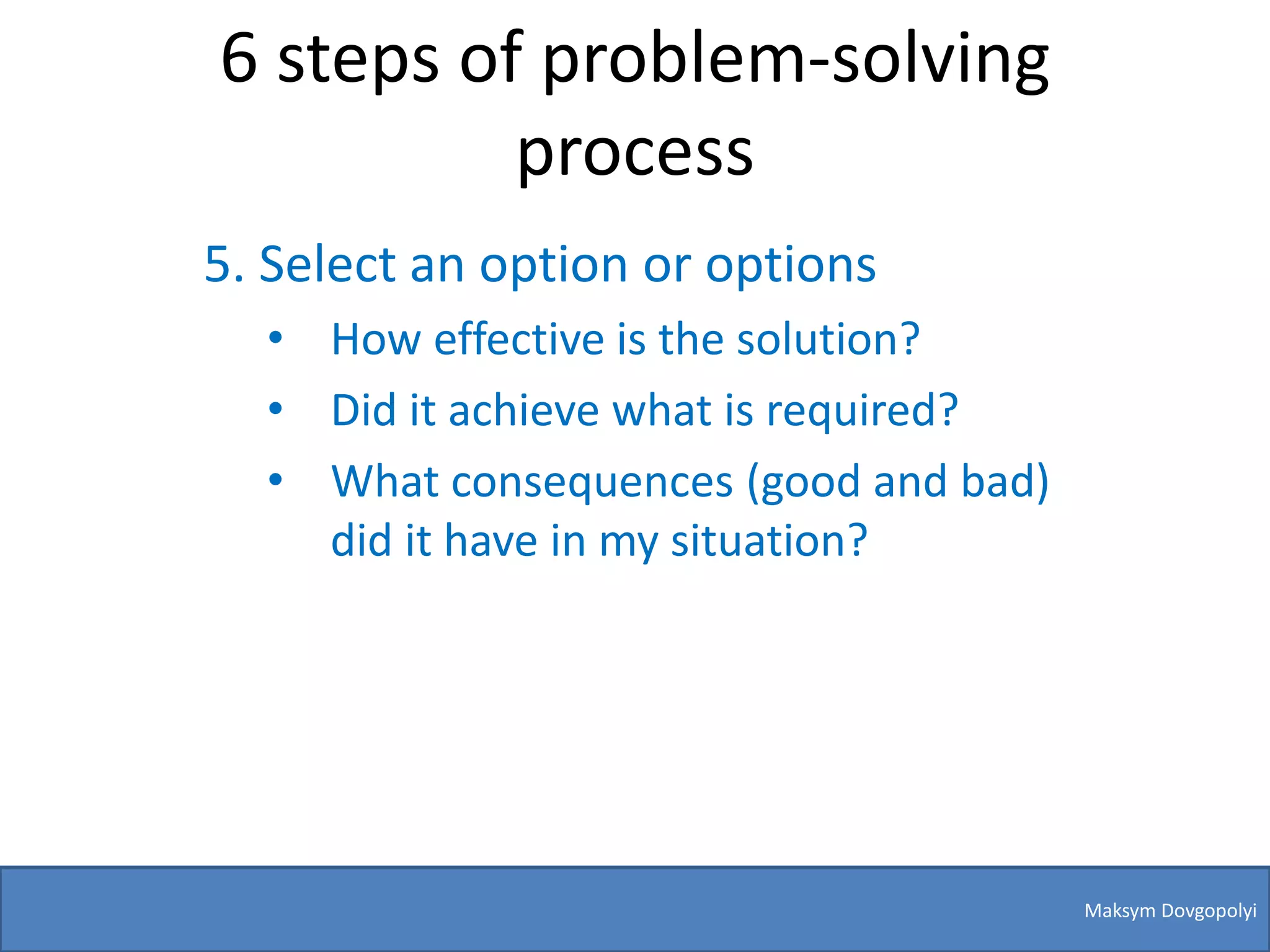 6 steps of problem-solving
          process
5. Select an option or options
  • How effective is the solution?
  • Did it achieve what is required?
  • What consequences (good and bad)
    did it have in my situation?




                                       Maksym Dovgopolyi
 