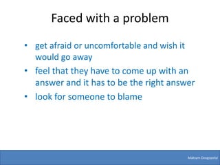 Faced with a problem
• get afraid or uncomfortable and wish it
  would go away
• feel that they have to come up with an
  answer and it has to be the right answer
• look for someone to blame




                                        Maksym Dovgopolyi
 