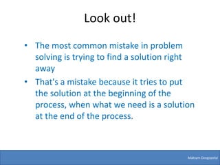 Look out!
• The most common mistake in problem
  solving is trying to find a solution right
  away
• That's a mistake because it tries to put
  the solution at the beginning of the
  process, when what we need is a solution
  at the end of the process.



                                          Maksym Dovgopolyi
 