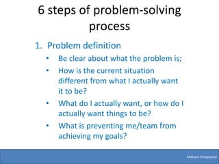 6 steps of problem-solving
          process
1. Problem definition
  •   Be clear about what the problem is;
  •   How is the current situation
      different from what I actually want
      it to be?
  •   What do I actually want, or how do I
      actually want things to be?
  •   What is preventing me/team from
      achieving my goals?

                                             Maksym Dovgopolyi
 