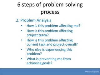 6 steps of problem-solving
          process
2. Problem Analysis
  •   How is this problem affecting me?
  •   How is this problem affecting
      project team?
  •   How is this problem affecting
      current task and project overall?
  •   Who else is experiencing this
      problem?
  •   What is preventing me from
      achieving goals?

                                          Maksym Dovgopolyi
 