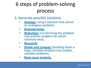 6 steps of problem-solving
          process
3. Generate possible solutions
  •   Analogy: using a solution that solved
      an analogous problem;
  •   Brainstorming;
  •   Reduction: transforming the problem
      into another problem for which
      solutions exist;
  •   Research;
  •   Divide and conquer: breaking down a
      large, complex problem into smaller,
      solvable problems;
  •   Root cause analysis.

                                              Maksym Dovgopolyi
 