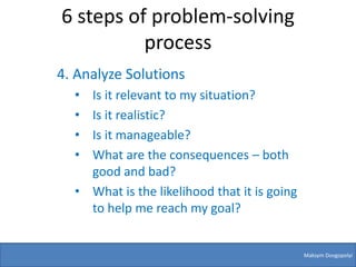 6 steps of problem-solving
          process
4. Analyze Solutions
  • Is it relevant to my situation?
  • Is it realistic?
  • Is it manageable?
  • What are the consequences – both
    good and bad?
  • What is the likelihood that it is going
    to help me reach my goal?


                                              Maksym Dovgopolyi
 