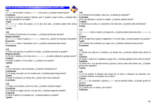 1.41
(1) –––– me ha dado 1 coche y –––––– me da otra. ¿Cuántos coches tienes?
2 muñecas.
(2) Sobre la mesa he puesto 3 lápices, pero 2 ruedan y caen a tierra. ¿Cuántos lápi-
ces han quedado en la mesa?
1 lápiz.
(3) ––––––––– tiene dos palas y tú le das otra pala. ¿Cuántas palas tiene ahora
–––––––––?
3 palas.
1.42
(1) Si tienes 2 bombones y te comes 2. ¿Cuántos bombones tendrás?
Ningún bombón.
(2) –––––––– marcó 2 goles y––––––––– marcó uno. ¿Quíen ha marcado más goles?
El primero
(3) –––––––– tiene 4 caramelos y da 2. ¿Cuántos caramelos tiene ahora
2 caramelos
1.43
(1) tiene una peonza y la perdió en el patio. ¿Cuántas peonzas le quedan?
Ninguna peonza.
(2) Te doy 3 silbatos y tú le das uno a ––––––––. ¿Cuántos silbatos te quedan para ti?
2 silbato.
(3) Tengo 3 globos. Si me quitan 2. ¿Cuántos me quedan?
1 globo.
1.44
(1) Una manzana y dos manzanas. ¿Cuántas manzanas son?
3 manzanas.
(2) Yo tengo una pala y tú me recalas otra. ¿Cuántas palas tengo ahora?
2 palas.
(3) tiene 5 muñecas y tú tienes dos. ¿Quien tiene más muñecas?
La primera.
1.45
(1) Tengo una muñeca y dos en la otra. ¿Cuántas muñecas tengo?
3 muñecas.
(2) Si tienes un vagón de tren y te doy otro. ¿Cuántos vagones tendrás?
2 vagones.
(3) tiene 2 globos y le explota uno. ¿Cuántos globos le quedan?
1 globo.
1.46
(1) Si tienes tres piruletas y das una. ¿Cuántas te quedarán?
2 piruletas.
(2) Si vas descalzo u pones un zapato. ¿Cuántos zapatos llevas?
1 zapato.
(3) Tenemos una silla y un carpintero nos hace otra. ¿Cuántas sillas tendremos?
2 sillas.
1.47
(1) –––––––– tiene un plato y yo tengo otro. ¿Cuántos platos tenemos entre ––––––––y
yo?
2 platos
(2) En la clase hay 2 gatos y regalamos 1 a la otra clase. ¿Cuántos gatos nos quedan?
1 gato
(3) Tu tienes tres muñecas y te cogen una. ¿Cuántas muñecas tienes ahora?
2 muñecas
1.48
(1) Tienes una caja con 2 pelotas y yo pongo otra. ¿Cuántas pelotas tiene ahora la
caja?
3 pelotas.
(2) Tengo 1 bolsa con 2 galletas y pongo otra. ¿Cuántas galletas tiene ahora la bolsa?
3 galletas.
(3) Antes de ir a la escuela tenías 2 gomas y ahora nada más tienes una. ¿Cuántas
gomas has regalado?
1 goma.
1.49
(1) Yo te enseño 2 botones que tengo en la mano y después me escondo uno.
¿Cuántos botones me quedan en la mano?
1 botón.
(2) –––––– ha comprado 3 gomas y –––––las ha perdido todas. ¿Cuántas gomas le
quedan?
Ninguna goma.
(3) ¿Cuánto son un botón y otro botón?
2 botones.
10
 