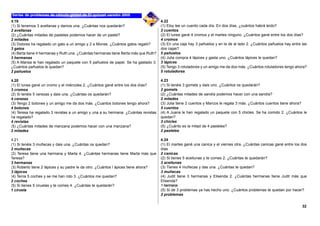 4.19
(1) Si tenemos 3 avellanas y damos una. ¿Cuántas nos quedarán?
2 avellanas
(2) ¿Cuántas mitades de pasteles podemos hacer de un pastel?
2 mitades
(3) Dolores ha regalado un gato a un amigo y 2 a Monse. ¿Cuántos gatos regaló?
3 gatos
(4) Berta tiene 4 hermanas y Ruth una. ¿Cuántas hermanas tiene Berta más que Ruth?
3 hermanas
(5) A Marisa le han regalado un paquete con 5 pañuelos de papel. Se ha gastado 3.
¿Cuántos pañuelos le quedan?
2 pañuelos
4.20
(1) El lunes gané un cromo y el miércoles 2. ¿Cuántos gané entre los dos días?
3 cromos
(2) Si tenéis 5 cerezas y dais una. ¿Cuántas os quedarán?
4 cerezas
(3) Tengo 2 botones y un amigo me da dos más. ¿Cuantos botones tengo ahora?
4 botones
(4) Teresa ha regalado 3 revistas a un amigo y una a su hermana. ¿Cuántas revistas
ha regalado?
4 revistas
(5) ¿Cuántas mitades de manzana podemos hacer con una manzana?
2 mitades
4.21
(1) Si tenéis 3 muñecas y dais una. ¿Cuántas os quedan?
2 muñecas
(2) Teresa tiene una hermana y Marta 4. ¿Cuántas hermanas tiene Marta más que
Teresa?
3 hermanas
(3) Roberto tiene 2 lápices y su padre le da otro. ¿Cuántos l ápices tiene ahora?
3 lápices
(4) Tenía 5 coches y se me han roto 3. ¿Cuántos me quedan?
2 coches
(5) Si tienes 5 ciruelas y te comes 4. ¿Cuántas te quedarán?
1 ciruela
4.22
(1) Eloy lee un cuento cada día. En dos días, ¿cuántos habrá leído?
2 cuentos
(2) El lunes gané 4 cromos y el martes ninguno. ¿Cuántos gané entre los dos días?
4 cromos
(3) En una caja hay 3 pañuelos y en la de al lado 2. ¿Cuántos pañuelos hay entre las
dos cajas?
5 pañuelos
(4) Julia compra 4 lápices y gasta uno. ¿Cuántos lápices le quedan?
3 lápices
(5) Tengo 3 rotuladores y un amigo me da dos más. ¿Cuántos rotuladores tengo ahora?
5 rotuladores
4.23
(1) Si tenéis 3 gomets y dais uno. ¿Cuántos os quedarán?
2 gomets
(2) ¿Cuántas mitades de sandía podemos hacer con una sandía?
2 mitades
(3) Julia tiene 2 cuentos y Marcos le regala 3 más. ¿Cuántos cuentos tiene ahora?
5 cuentos
(4) A Juana le han regalado un paquete con 5 chicles. Se ha comido 2. ¿Cuántos le
quedan?
3 chicles
(5) ¿Cuánto es la mitad de 4 pasteles?
2 pasteles
4.24
(1) El martes gané una canica y el viernes otra. ¿Cuántas canicas gané entre los dos
días
2 canicas
(2) Si tienes 5 aceitunas y te comes 2. ¿Cuántas te quedarán?
3 aceitunas
(3) Tienes 4 muñecas y das una. ¿Cuántas te quedan?
3 muñecas
(4) Judit tiene 3 hermanas y Elisenda 2. ¿Cuántas hermanas tiene Judit más que
Elisenda?
1 hermana
(5) Si de 3 problemas ya has hecho uno. ¿Cuántos problemas te quedan por hacer?
2 problemas
32
 