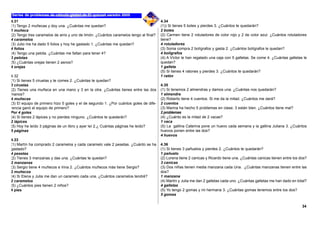 4.31
(1) Tengo 2 muñecas y doy una. ¿Cuántas me quedan?
1 muñeca
(2) Tengo tres caramelos de anís y uno de limón. ¿Cuántos caramelos tengo al final?
4 caramelos
(3) Julio me ha dado 5 folios y hoy he gastado 1. ¿Cuántas me quedan?
4 folios
(4) Tengo una pelota. ¿Cuántas me faltan para tener 4?
3 pelotas
(5) ¿Cuántas orejas tienen 2 asnos?
4 orejas
4.32
(1) Si tienes 5 ciruelas y te comes 2. ¿Cuántas te quedan?
3 ciruelas
(2) Tienes una muñeca en una mano y 3 en la otra. ¿Cuántas tienes entre las dos
manos?
4 muñecas
(3) El equipo de primero hizo 5 goles y el de segundo 1. ¿Por cuántos goles de dife-
rencia ganó el equipo de primero?
Por 4 goles
(4) Si tienes 2 lápices y no pierdes ninguno. ¿Cuántos te quedarán?
2 lápices
(5) Hoy he leído 3 páginas de un libro y ayer leí 2.¿ Cuántas páginas he leído?
5 páginas
4.33
(1) Martín ha comprado 2 caramelos y cada caramelo vale 2 pesetas. ¿Cuánto se ha
gastado?
4 pesetas
(2) Tienes 3 manzanas y das una. ¿Cuántas te quedan?
2 manzanas
(3) Sergio tiene 4 muñecos e Irina 2. ¿Cuántos muñecos más tiene Sergio?
2 muñecos
(4) Si Elena y Julia me dan un caramelo cada una. ¿Cuántos caramelos tendré?
2 caramelos
(5) ¿Cuántos pies tienen 2 niños?
4 pies
4.34
(1)) Si tienes 5 botes y pierdes 3. ¿Cuántos te quedarán?
2 botes
(2) Carmen tiene 2 rotuladores de color rojo y 2 de color azul. ¿Cuántos rotuladores
tiene?
4 rotuladores
(3) Sonia compra 2 bolígrafos y gasta 2. ¿Cuántos bolígrafos le quedan?
4 bolígrafos
(4) A Víctor le han regalado una caja con 5 galletas. Se come 4. ¿Cuántas galletas le
quedan?
1 galleta
(5) Si tienes 4 ratones y pierdes 3. ¿Cuántos te quedarán?
1 ratón
4.35
(1) Si tenemos 2 almendras y damos una. ¿Cuántas nos quedarán?
1 almendra
(2) Roberto tiene 4 cuentos. Si me da la mitad. ¿Cuántos me dará?
2 cuentos
(3) Marina ha hecho 5 problemas en clase; 3 están bien. ¿Cuántos tiene mal?
2 problemas
(4) ¿Cuánto es la mitad de 2 vacas?
1 vaca
(5) La gallina Caterina pone un huevo cada semana y la gallina Juliana 3. ¿Cuántos
huevos ponen entre las dos?
4 huevos
4.36
(1) Si tienes 3 pañuelos y pierdes 2. ¿Cuántos te quedarán?
1 pañuelo
(2) Lorena tiene 2 canicas y Ricardo tiene una. ¿Cuántas canicas tienen entre los dos?
3 canicas
(3) Dos niñas tienen media manzana cada Una. ¿Cuántas manzanas tienen entre las
dos?
1 manzana
(4) Martín y Julia me dan 2 galletas cada uno. ¿Cuántas galletas me han dado en total?
4 galletas
(5) Yo tengo 2 gomas y mi hermana 3. ¿Cuántas gomas tenemos entre los dos?
5 gomas
34
 