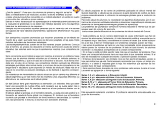 ¿Qué ha pasado?. Pues que a los alumnos de primero y segundo se les ha
dado un método externo de resolución, es decir, se les ha enseñado a sumar
y restar y los alumnos lo han convertido en un método standard; en cambio en cuatro
y cinco años han utilizado su propio método.
Este es el motivo de reconducir los aprendizajes de la matemática dentro del marco de
la resolución de problemas; no se deben dar métodos standard como los algoritmos
hasta que los alumnos/as no los requieran.
Siempre nos han sorprendido aquellas personas que sin haber ido casi a la escuela
son capaces de hacer cálculos sorprendentes y operaciones dificilísimas en muy poco
tiempo.
Son semejantes a aquellos alumnos/as que resuelven problemas por el método del
"cuento de la vieja", que hasta hace poco era tan poco aceptado en las aulas. Estos
métodos particulares se denominan estrategias.
Las estrategias específicas, pueden ser de dos maneras: propias y externas. Como ya
dice el nombre, las propias las descubrirá el mismo alumno/a sin ayudo del entorno
educativo. Las externas serán las que le aportaremos nosotros o sus compañeros de
clase.
Sería conveniente que el método a seguir por nosotros, al proponer un problema, fuese
primero que los alumnos intenten encontrar por sí mismos sin métodos externos, la
solución del problema; y que en el caso de no encontrar la solución, no de forma inme-
diata sino al cabo de un tiempo, sus compañeros intenten explicarle las diferentes
estrategias que utilizan ellos normal mente; y en el caso de que los compañeros no las
tengan será el educador/a quien expondrá un método de resolución. Nada más en el
caso de no encontrar una solución estratégica, se les facilitará el algoritmo correspon-
diente.
Es evidente que las necesidades de cálculo actual van por un camino muy diferente al
cálculo algorítmico y por este motivo han de enseñarse unas propuestas diferentes. La
alternativa a las operaciones es el cálculo global.
En este cálculo tiene gran importancia la estimación y el redondeo. Más que saber
hacer una operación de muchas cifras, será necesario que se pueda saber más o
menos que resultado dará. EL resultado exacto es el que podremos obtener con la
ayuda de la calculadora.
El cálculo global se procesa en el hemisferio derecho, en esta zona del cerebro la in
formación es tratada de forma global, con imágenes. A1 contrario que el hemisferio
izquierdo que procesa la información de forma analítica o secuenciada. La numera-
ción, las operaciones, la lectura y la escritura son actividades analíticas.
EL cálculo propuesto en las series de problemas graduados de cálculo mental del
Quinzet desarrolla el cálculo que se procesa en la parte derecha del cerebro, es decir,
propone sistemáticamente la utilización de estrategias globales para la resolución de
problemas.
Para este cálculo los alumnos no necesitarán los algoritmos tradicionales; por el con-
trario se les proponen cantidades reducidas y situaciones imaginables por ellos/as para
desarrollar de forma personal estrategias globales de aprendizaje.
Los problemas del Quinzet son siempre de números reducidos e intentan que los per-
sonajes sean del entorno del alumno/a.
Instrucciones pala la utilización de los problemas de cálculo mental del Quinzet
• Cada problema se lee un número determinado de veces (información que han de
conocer los alumnos/as), lentamente y lo más claramente posible y se anuncia que no
de repetirá ningún dato dado. (normalmente el número de veces que se lee acostum-
bra a ser dos, si bien en niveles bajos o en problemas complejos pueden ser más).
• Las series de problemas se harán en una hoja normalizada, donde previamente se
habrán puesto los números de los problemas. Al lado de cada número, los alumnos
escribirán l os resultados acompañados de la unidad correspondiente.
• En la hoja no está permitido escribir nada más que el resultado del problema. Para
hacer una corrección el alumno/a hará una raya sobre lo que considera erróneo. Si al
lado del resultado hay cualquier otro escrito u operación quedará invalidado.
• El tiempo de la resolución será ilimitado. Una vez han escrito el resultado, girarán la
hoja para indicar que ya está. Sería necesario recomendar que, si pasa un tiempo pru-
dencial y n o saben la respuesta giren la hoja. Así evitaremos que escriban las res-
puestas fuera del lugar correspondiente.
• Sería oportuno hacer dos series de cinco problemas cada semana durante el curso.
Las series se agrupan de la forma siguiente:
Series 1, 2 y 3: adecuadas a la Educación Infantil.
Series 4, 5 y 6: adecuadas al Primer Ciclo de Educación. Primaria.
Series 7, 8 y 9: adecuadas al Segundo Ciclo de Educación. Primaria.
Series 9, 10 y 11: adecuadas al Tercer Ciclo de Educación. Primaria.
Series 12, 13 y 14: adecuadas al Primer ciclo de Educación. Secundaria.
Series 15 y 16: adecuadas al Segundo Ciclo de Educación. Secundaria.
Esta agrupación solamente orientativa. El profesor/a valorará la serie adecuada a su
grupo de alumnos/as.
4
 