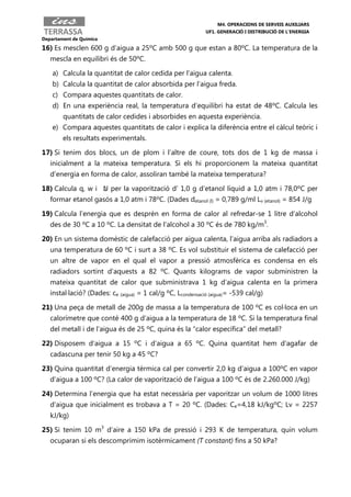 M4. OPERACIONS DE SERVEIS AUXILIARS
                                                             UF1. GENERACIÓ I DISTRIBUCIÓ DE L’ENERGIA
Departament de Química

16) Es mesclen 600 g d’aigua a 25ºC amb 500 g que estan a 80ºC. La temperatura de la
   mescla en equilibri és de 50ºC.

    a) Calcula la quantitat de calor cedida per l’aigua calenta.
    b) Calcula la quantitat de calor absorbida per l’aigua freda.
    c) Compara aquestes quantitats de calor.
    d) En una experiència real, la temperatura d’equilibri ha estat de 48ºC. Calcula les
        quantitats de calor cedides i absorbides en aquesta experiència.
    e) Compara aquestes quantitats de calor i explica la diferència entre el càlcul teòric i
        els resultats experimentals.

17) Si tenim dos blocs, un de plom i l’altre de coure, tots dos de 1 kg de massa i
   inicialment a la mateixa temperatura. Si els hi proporcionem la mateixa quantitat
   d’energia en forma de calor, assoliran també la mateixa temperatura?

18) Calcula q, w i ∆ per la vaporització d’ 1,0 g d’etanol líquid a 1,0 atm i 78,0ºC per
                   U
   formar etanol gasós a 1,0 atm i 78ºC. (Dades detanol (l) = 0,789 g/ml Lv (etanol) = 854 J/g

19) Calcula l’energia que es desprèn en forma de calor al refredar-se 1 litre d’alcohol
   des de 30 ºC a 10 ºC. La densitat de l’alcohol a 30 ºC és de 780 kg/m3.

20) En un sistema domèstic de calefacció per aigua calenta, l’aigua arriba als radiadors a
   una temperatura de 60 ºC i surt a 38 ºC. Es vol substituir el sistema de calefacció per
   un altre de vapor en el qual el vapor a pressió atmosfèrica es condensa en els
   radiadors sortint d’aquests a 82 ºC. Quants kilograms de vapor subministren la
   mateixa quantitat de calor que subministrava 1 kg d’aigua calenta en la primera
   instal·lació? (Dades: ce (aigua) = 1 cal/g ºC, Lcondensació (aigua)= -539 cal/g)

21) Una peça de metall de 200g de massa a la temperatura de 100 ºC es col·loca en un
   calorímetre que conté 400 g d’aigua a la temperatura de 18 ºC. Si la temperatura final
   del metall i de l’aigua és de 25 ºC, quina és la “calor específica” del metall?

22) Disposem d’aigua a 15 ºC i d’aigua a 65 ºC. Quina quantitat hem d’agafar de
   cadascuna per tenir 50 kg a 45 ºC?

23) Quina quantitat d’energia tèrmica cal per convertir 2,0 kg d’aigua a 100ºC en vapor
   d’aigua a 100 ºC? (La calor de vaporització de l’aigua a 100 ºC és de 2.260.000 J/kg)

24) Determina l’energia que ha estat necessària per vaporitzar un volum de 1000 litres
   d’aigua que inicialment es trobava a T = 20 ºC. (Dades: Ce=4,18 kJ/kgºC; Lv = 2257
   kJ/kg)

25) Si tenim 10 m3 d’aire a 150 kPa de pressió i 293 K de temperatura, quin volum
   ocuparan si els descomprimim isotèrmicament (T constant) fins a 50 kPa?
 