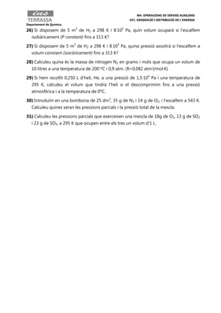 M4. OPERACIONS DE SERVEIS AUXILIARS
                                                       UF1. GENERACIÓ I DISTRIBUCIÓ DE L’ENERGIA
Departament de Química

26) Si disposem de 5 m3 de H2 a 298 K i 8·105 Pa, quin volum ocuparà si l’escalfem
   isobàricament (P constant) fins a 313 K?

27) Si disposem de 5 m3 de H2 a 298 K i 8·105 Pa, quina pressió assolirà si l’escalfem a
   volum constant (isocòricament) fins a 313 K?

28) Calculeu quina és la massa de nitrogen N2 en grams i mols que ocupa un volum de
   10 litres a una temperatura de 200 ºC i 0,9 atm. (R=0,082 atm·l/mol·K)

29) Si hem recollit 0,250 L d’heli, He, a una pressió de 1,5·105 Pa i una temperatura de
   295 K, calculeu el volum que tindrà l’heli si el descomprimim fins a una pressió
   atmosfèrica i a la temperatura de 0ºC.

30) Introduïm en una bombona de 25 dm3, 35 g de N2 i 14 g de O2, i l’escalfem a 543 K.
   Calculeu quines seran les pressions parcials i la pressió total de la mescla.

31) Calculeu les pressions parcials que exerceixen una mescla de 18g de O2, 13 g de SO2
   i 23 g de SO3, a 295 K que ocupen entre els tres un volum d’1 L.
 