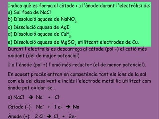 Indica què es forma al càtode i a l'ànode durant l'electròlisi de:
a) Sal fosa de NaCl
b) Dissolució aquosa de NaNO3
c) Dissolució aquosa de AgI
d) Dissolució aquosa de CuF2
e) Dissolució aquosa de MgSO4
utilitzant electrodes de Cu.
Durant l'electrolis es descarrega al càtode (pol -) el catió més
oxidant (del de major potencial)
I a l'ànode (pol +) l'anió més reductor (el de menor potencial).
En aquest procès entran en competència tant els ions de la sal
com els del dissolvent e inclòs l'electrode metàl·lic utilitzat com
ànode pot oxidar-se.
a) NaCl  Na+
+ Cl-
Càtode (-): Na+
+ 1 e-  Na
Ànode (+): 2 Cl-
 Cl + 2e-
 