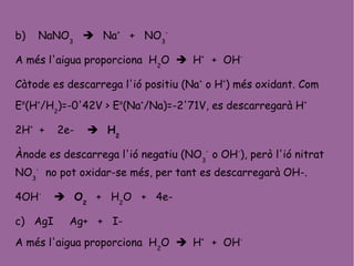 b) NaNO3
 Na+
+ NO3
-
A més l'aigua proporciona H2
O  H+
+ OH-
Càtode es descarrega l'ió positiu (Na+
o H+
) més oxidant. Com
Eo
(H+
/H2
)=-0'42V > Eo
(Na+
/Na)=-2'71V, es descarregarà H+
2H+
+ 2e-  H2
Ànode es descarrega l'ió negatiu (NO3
-
o OH-
), però l'ió nitrat
NO3
-
no pot oxidar-se més, per tant es descarregarà OH-.
4OH-
 O2
+ H2
O + 4e-
c) AgI Ag+ + I-
A més l'aigua proporciona H2
O  H+
+ OH-
 