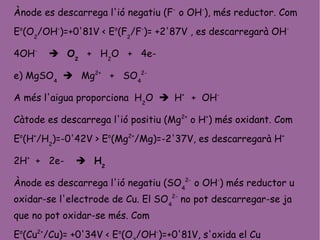 Ànode es descarrega l'ió negatiu (F-
o OH-
), més reductor. Com
Eo
(O2
/OH-
)=+0'81V < Eo
(F2
/F-
)= +2'87V , es descarregarà OH-
4OH-
 O2
+ H2
O + 4e-
e) MgSO4
 Mg2+
+ SO4
2-
A més l'aigua proporciona H2
O  H+
+ OH-
Càtode es descarrega l'ió positiu (Mg2+
o H+
) més oxidant. Com
Eo
(H+
/H2
)=-0'42V > Eo
(Mg2+
/Mg)=-2'37V, es descarregarà H+
2H+
+ 2e-  H2
Ànode es descarrega l'ió negatiu (SO4
2-
o OH-
) més reductor u
oxidar-se l'electrode de Cu. El SO4
2-
no pot descarregar-se ja
que no pot oxidar-se més. Com
Eo
(Cu2+
/Cu)= +0'34V < Eo
(O /OH-
)=+0'81V, s'oxida el Cu
 