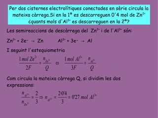 Per dos cisternes electrolítiques conectades en sèrie circula la
mateixa càrrega.Si en la 1ª es descarreguen 0'4 mol de Zn2+
¿quants mols d'Al3+
es descarreguen en la 2ª?
Les semireaccions de descàrrega del Zn2+
i de l'Al3+
són:
Zn2+
+ 2e- → Zn Al3+
+ 3e- → Al
I seguint l'estequiometria
Com circula la mateixa càrrega Q, si dividim les dos
expressions:
Q
n
F
Almol
Q
n
F
Znmol AlZn ++
=⇔=
++
32
3
1
2
1 32
+
==⇒= +
+
+ 3
27'0
3
4'0·2
3
2
3
2
3
Almoln
n
n
Al
Zn
Al
 