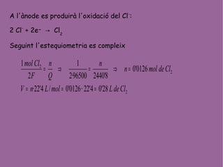 A l'ànode es produirà l'oxidació del Cl-
:
2 Cl-
+ 2e- → Cl2
Seguint l'estequiometria es compleix
2
2
2
28'04'22·0126'0/4'22·
0126'0
8'244096500·2
1
2
1
CldeLmolLnV
Cldemoln
n
Q
n
F
Clmol
===
=⇒=⇒=
 