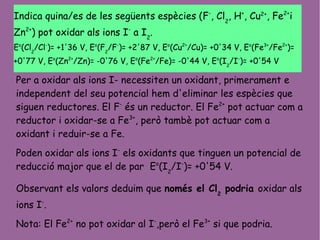 Indica quina/es de les següents espècies (F-
, Cl2
, H+
, Cu2+
, Fe2+
i
Zn2+
) pot oxidar als ions I-
a I2
.
Eo
(Cl2
/Cl-
)= +1'36 V, Eo
(F2
/F-
)= +2'87 V, Eo
(Cu2+
/Cu)= +0'34 V, Eo
(Fe3+
/Fe2+
)=
+0'77 V, Eo
(Zn2+
/Zn)= -0'76 V, Eo
(Fe2+
/Fe)= -0'44 V, Eo
(I2
/I-
)= +0'54 V
Per a oxidar als ions I- necessiten un oxidant, primerament e
independent del seu potencial hem d'eliminar les espècies que
siguen reductores. El F-
és un reductor. El Fe2+
pot actuar com a
reductor i oxidar-se a Fe3+
, però tambè pot actuar com a
oxidant i reduir-se a Fe.
Poden oxidar als ions I-
els oxidants que tinguen un potencial de
reducció major que el de par Eo
(I2
/I-
)= +0'54 V.
Observant els valors deduim que només el Cl2
podria oxidar als
ions I-
.
Nota: El Fe2+
no pot oxidar al I-
,però el Fe3+
si que podria.
 