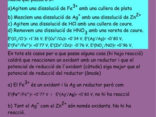 Raona què passarà si:
a)Agitem una dissolució de Fe3+ amb una cullera de plata
b) Mesclem una dissolució de Ag
+
amb una dissolució de Zn
2+
c) Agitem una dissolució de HCl amb una cullera de coure.
d) Removem una dissolució de HNO
3
amb una vareta de coure.
Eo
(Cl2
/Cl-
)= +1'36 V, Eo
(Cu2+
/Cu)= +0'34 V, Eo
(Ag+
/Ag)= +0'80 V,
Eo
(Fe3+
/Fe2+
)= +0'77 V, Eo
(Zn2+
/Zn)= -0'76 V, Eo
(NO3
-
/NO)= +0'96 V,
En tots els casos per a que passe alguna cosa (hi haja reacció)
caldrà que reaccionen un oxidant amb un reductor i que el
potencial de reducció de l'oxidant (càtode) siga major que el
potencial de reducció del reductor (ànode)
a) El Fe
3+
és un oxidant i la Ag un reductor però com
Eo
(Fe3+
/Fe2+
)= +0'77 V < Eo
(Ag+
/Ag)= +0'80 V, no hi ha reacció
b) Tant el Ag
+
com el Zn
2+
són només oxidants. No hi ha
reacció.
 
