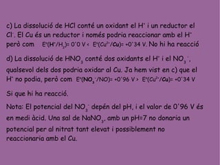 c) La dissolució de HCl conté un oxidant el H+
i un reductor el
Cl-
. El Cu és un reductor i només podria reaccionar amb el H+
però com Eo
(H+
/H2
)= 0'0 V < Eo
(Cu2+
/Cu)= +0'34 V. No hi ha reacció
d) La dissolució de HNO3
conté dos oxidants el H+
i el NO3
-
,
qualsevol dels dos podria oxidar al Cu. Ja hem vist en c) que el
H+
no podia, però com Eo
(NO3
-
/NO)= +0'96 V > Eo
(Cu2+
/Cu)= +0'34 V
Si que hi ha reacció.
Nota: El potencial del NO3
-
depén del pH, i el valor de 0'96 V és
en medi àcid. Una sal de NaNO3
, amb un pH=7 no donaria un
potencial per al nitrat tant elevat i possiblement no
reaccionaria amb el Cu.
 