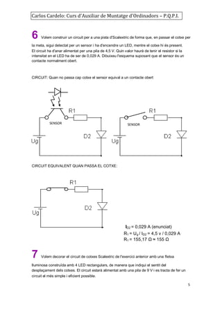 Carlos Cardelo: Curs d'Auxiliar de Muntatge d'Ordinadors – P.Q.P.I.

6

Volem construir un circuit per a una pista d'Scalextric de forma que, en passar el cotxe per

la meta, sigui detectat per un sensor i ha d'encendre un LED, mentre el cotxe hi és present.
El circuit ha d'anar alimentat per una pila de 4,5 V. Quin valor haurà de tenir el resistor si la
intensitat en el LED ha de ser de 0,029 A. Dibuixeu l'esquema suposant que el sensor és un
contacte normalment obert.

CIRCUIT: Quan no passa cap cotxe el sensor equival a un contacte obert

SENSOR

SENSOR

CIRCUIT EQUIVALENT QUAN PASSA EL COTXE:

i

7

ID2 = 0,029 A (enunciat)
R1 = Ug / ID2 = 4,5 v / 0,029 A
R1 = 155,17 Ω ≈ 155 Ω

Volem decorar el circuit de cotxes Scalextric de l'exercici anterior amb una fletxa

lluminosa construïda amb 4 LED rectangulars, de manera que indiqui el sentit del
desplaçament dels cotxes. El circuit estarà alimentat amb una pila de 9 V i es tracta de fer un
circuit el més simple i eficient possible.
5

 