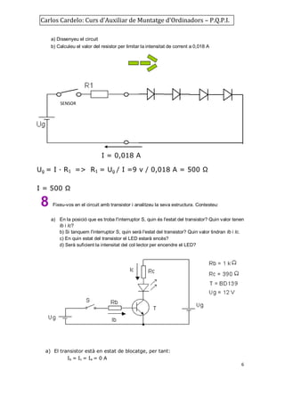 Carlos Cardelo: Curs d'Auxiliar de Muntatge d'Ordinadors – P.Q.P.I.
a) Dissenyeu el circuit
b) Calculeu el valor del resistor per limitar la intensitat de corrent a 0,018 A

SENSOR

I = 0,018 A
Ug = I · R1 => R1 = Ug / I =9 v / 0,018 A = 500 Ω
I = 500 Ω

8

Fixeu-vos en el circuit amb transistor i analitzeu la seva estructura. Contesteu:
a) En la posició que es troba l'interruptor S, quin és l'estat del transistor? Quin valor tenen
Ib i Ic?
b) Si tanquem l'interruptor S, quin serà l'estat del transistor? Quin valor tindran Ib i Ic.
c) En quin estat del transistor el LED estarà encès?
d) Serà suficient la intensitat del col·lector per encendre el LED?

a) El transistor està en estat de blocatge, per tant:
Ib = Ic = Ie = 0 A
6

 