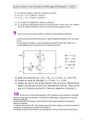 Carlos Cardelo: Curs d'Auxiliar de Muntatge d'Ordinadors – P.Q.P.I.
b) Si tanquem passa a estat de conducció, per tant.
Ib = Ug / Rb = 12 v / 1000 Ω = 0,012 A
Ic = Ug / Rc = 12 v / 390 Ω = 0,03077 A
c) En el estat de l'Apartat B), estat de conducció
d) Si, ja que per regla general amb 20 mA és suficient i tenim 30,7 mA. Malgrat
tot amb aquesta intensitat estem al límit de la que suporta el LED

9

Fixeu-vos en el circuit amb transistor i analitzeu la seva estructura. Contesteu:
a) En la posició que es troba l'interruptor S, quin és l'estat del transistor? quin valor tenen
Ib i Ic?
b) Si tanquem l'interruptor S, quin serà l'estat del transistor? Quin valor tindran Ib i Ic.
c) Quina diferència de funcionament hi ha respecte l'exercici 8.

a) Estat de conducció; Rb = Rb1 + Rb2 ; Ib = 6 mA ; Ic = 30,7 mA
b) Estarà en estat de blocatge; Ib = 0 mA ; Ic = 0 mA
c) Podem dir que el circuit del exercici 8 és un circuit "Normalment
Obert" mentre que el del 9 és "Normalment Tancat". Això vol dir
que el 8 s'activa al activar S i l'altre es desactiva al activar S.

10

Fixeu-vos en el circuit amb transistor i LDR. Analitzeu la seva estructura. Contesteu:

a) En quin estat estarà el transistor i el LED quan la LDR estigui completament il·luminada?
Raoneu la resposta.
b) Quin serà l'estat del transistor i del LED quan la LDR estigui totalment a les fosques?
Raoneu la resposta.
c) Calculeu Rb (suma de Rb1 i Rb2) perquè quan el transistor estigui en conducció proporcioni
a la base una intensitat de corrent de 8 mA (0,008 A)
d) Calculeu el valor d'Rc per obtenir una intensitat de corrent en el LED de 30 mA (0,030 A).

7

 