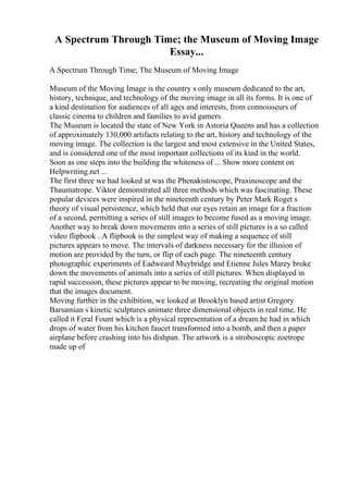 A Spectrum Through Time; the Museum of Moving Image
Essay...
A Spectrum Through Time; The Museum of Moving Image
Museum of the Moving Image is the country s only museum dedicated to the art,
history, technique, and technology of the moving image in all its forms. It is one of
a kind destination for audiences of all ages and interests, from connoisseurs of
classic cinema to children and families to avid gamers.
The Museum is located the state of New York in Astoria Queens and has a collection
of approximately 130,000 artifacts relating to the art, history and technology of the
moving image. The collection is the largest and most extensive in the United States,
and is considered one of the most important collections of its kind in the world.
Soon as one steps into the building the whiteness of ... Show more content on
Helpwriting.net ...
The first three we had looked at was the Phenakistoscope, Praxinoscope and the
Thaumatrope. Viktor demonstrated all three methods which was fascinating. These
popular devices were inspired in the nineteenth century by Peter Mark Roget s
theory of visual persistence, which held that our eyes retain an image for a fraction
of a second, permitting a series of still images to become fused as a moving image.
Another way to break down movements into a series of still pictures is a so called
video flipbook . A flipbook is the simplest way of making a sequence of still
pictures appears to move. The intervals of darkness necessary for the illusion of
motion are provided by the turn, or flip of each page. The nineteenth century
photographic experiments of Eadweard Muybridge and Etienne Jules Marey broke
down the movements of animals into a series of still pictures. When displayed in
rapid succession, these pictures appear to be moving, recreating the original motion
that the images document.
Moving further in the exhibition, we looked at Brooklyn based artist Gregory
Barsamian s kinetic sculptures animate three dimensional objects in real time. He
called it Feral Fount which is a physical representation of a dream he had in which
drops of water from his kitchen faucet transformed into a bomb, and then a paper
airplane before crashing into his dishpan. The artwork is a stroboscopic zoetrope
made up of
 