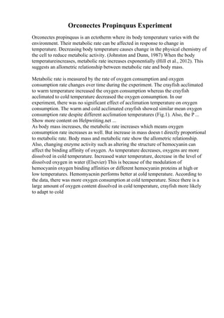 Orconectes Propinquus Experiment
Orconectes propinquus is an ectotherm where its body temperature varies with the
environment. Their metabolic rate can be affected in response to change in
temperature. Decreasing body temperature causes change in the physical chemistry of
the cell to reduce metabolic activity. (Johnston and Dunn, 1987) When the body
temperatureincreases, metabolic rate increases exponentially (Hill et al., 2012). This
suggests an allometric relationship between metabolic rate and body mass.
Metabolic rate is measured by the rate of oxygen consumption and oxygen
consumption rate changes over time during the experiment. The crayfish acclimated
to warm temperature increased the oxygen consumption whereas the crayfish
acclimated to cold temperature decreased the oxygen consumption. In our
experiment, there was no significant effect of acclimation temperature on oxygen
consumption. The warm and cold acclimated crayfish showed similar mean oxygen
consumption rate despite different acclimation temperatures (Fig.1). Also, the P ...
Show more content on Helpwriting.net ...
As body mass increases, the metabolic rate increases which means oxygen
consumption rate increases as well. But increase in mass doesn t directly proportional
to metabolic rate. Body mass and metabolic rate show the allometric relationship.
Also, changing enzyme activity such as altering the structure of hemocyanin can
affect the binding affinity of oxygen. As temperature decreases, oxygens are more
dissolved in cold temperature. Increased water temperature, decrease in the level of
dissolved oxygen in water (Elsevier) This is because of the modulation of
hemocyanin oxygen binding affinities or different hemocyanin proteins at high or
low temperatures. Hemomyacnin performs better at cold temperature. According to
the data, there was more oxygen consumption at cold temperature. Since there is a
large amount of oxygen content dissolved in cold temperature, crayfish more likely
to adapt to cold
 