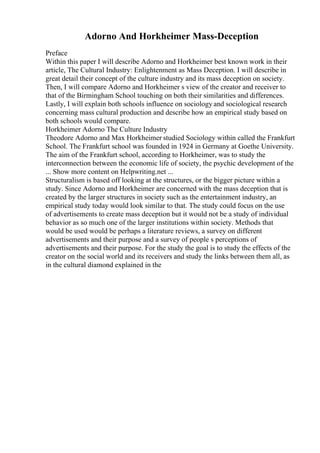 Adorno And Horkheimer Mass-Deception
Preface
Within this paper I will describe Adorno and Horkheimer best known work in their
article, The Cultural Industry: Enlightenment as Mass Deception. I will describe in
great detail their concept of the culture industry and its mass deception on society.
Then, I will compare Adorno and Horkheimer s view of the creator and receiver to
that of the Birmingham School touching on both their similarities and differences.
Lastly, I will explain both schools influence on sociology and sociological research
concerning mass cultural production and describe how an empirical study based on
both schools would compare.
Horkheimer Adorno The Culture Industry
Theodore Adorno and Max Horkheimer studied Sociology within called the Frankfurt
School. The Frankfurt school was founded in 1924 in Germany at Goethe University.
The aim of the Frankfurt school, according to Horkheimer, was to study the
interconnection between the economic life of society, the psychic development of the
... Show more content on Helpwriting.net ...
Structuralism is based off looking at the structures, or the bigger picture within a
study. Since Adorno and Horkheimer are concerned with the mass deception that is
created by the larger structures in society such as the entertainment industry, an
empirical study today would look similar to that. The study could focus on the use
of advertisements to create mass deception but it would not be a study of individual
behavior as so much one of the larger institutions within society. Methods that
would be used would be perhaps a literature reviews, a survey on different
advertisements and their purpose and a survey of people s perceptions of
advertisements and their purpose. For the study the goal is to study the effects of the
creator on the social world and its receivers and study the links between them all, as
in the cultural diamond explained in the
 