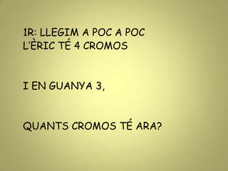 1R: LLEGIM A POC A POC
L’ÈRIC TÉ 4 CROMOS
I EN GUANYA 3,
QUANTS CROMOS TÉ ARA?
 