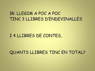 1R: LLEGIM A POC A POC
TINC 3 LLIBRES D’ENDEVINALLES
I 4 LLIBRES DE CONTES,
QUANTS LLIBRES TINC EN TOTAL?
 