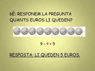 6È: RESPONEM LA PREGUNTA
QUANTS EUROS LI QUEDEN?
9 – 4 = 5
RESPOSTA: LI QUEDEN 5 EUROS.
 