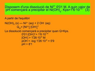A partir de l'equilibri
Ni(OH)2 (s) ↔ Ni2+
(aq) + 2 OH-
(aq)
Qps= [Ni2+
]i
·[OH-
]i
2
La dissolució començarà a precipitar quan Q>Kps.
0'01·[OH-
]2
> 1'6·10-14
[OH-
] > 1'26·10-6
M
pOH = -log 1'26·10-6
= 5'9
pH > 8'1
Disposem d'una dissolució de Ni2+
0'01 M. A quin valor de
pH començarà a precipitar el Ni(OH)2
. Kps=1'6·10-14
(3)
 