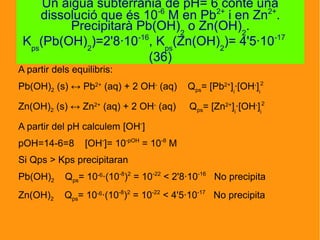A partir dels equilibris:
Pb(OH)2 (s) ↔ Pb2+
(aq) + 2 OH-
(aq) Qps= [Pb2+
]i
·[OH-
]i
2
Zn(OH)2 (s) ↔ Zn2+
(aq) + 2 OH-
(aq) Qps= [Zn2+
]i
·[OH-
]i
2
A partir del pH calculem [OH-
]
pOH=14-6=8 [OH-
]= 10-pOH
= 10-8
M
Si Qps > Kps precipitaran
Pb(OH)2 Qps= 10-6
·(10-8
)2
= 10-22
< 2'8·10-16
No precipita
Zn(OH)2 Qps= 10-6
·(10-8
)2
= 10-22
< 4'5·10-17
No precipita
Un aigua subterrània de pH= 6 conté una
dissolució que és 10-6
M en Pb2+
i en Zn2+
.
Precipitarà Pb(OH)2
o Zn(OH)2
.
Kps
(Pb(OH)2
)=2'8·10-16
, Kps
(Zn(OH)2
)= 4'5·10-17
(36)
 