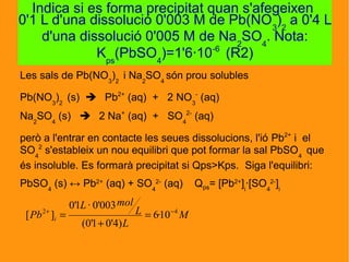 Les sals de Pb(NO3
)2
i Na2
SO4
són prou solubles
Pb(NO3
)2
(s)  Pb2+
(aq) + 2 NO3
-
(aq)
Na2
SO4
(s)  2 Na+
(aq) + SO4
2-
(aq)
però a l'entrar en contacte les seues dissolucions, l'ió Pb2+
i el
SO4
2
s'estableix un nou equilibri que pot formar la sal PbSO4
que
és insoluble. Es formarà precipitat si Qps>Kps. Siga l'equilibri:
PbSO4
(s) ↔ Pb2+
(aq) + SO4
2-
(aq) Qps= [Pb2+
]i
·[SO4
2-
]i
Indica si es forma precipitat quan s'afegeixen
0'1 L d'una dissolució 0'003 M de Pb(NO3
)2
a 0'4 L
d'una dissolució 0'005 M de Na2
SO4
. Nota:
Kps
(PbSO4
)=1'6·10-6
(R2)
M
L
L
molL
Pb i
42
10·6
)4'01'0(
003'0·1'0
][ −+
=
+
=
 