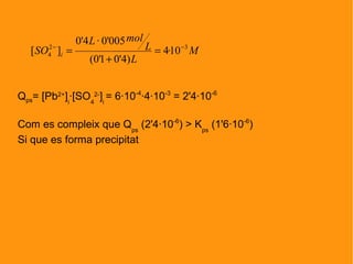 Qps= [Pb2+
]i
·[SO4
2-
]i
= 6·10-4
·4·10-3
= 2'4·10-6
Com es compleix que Qps
(2'4·10-6
) > Kps
(1'6·10-6
)
Si que es forma precipitat
M
L
L
molL
SO i
32
4 10·4
)4'01'0(
005'0·4'0
][ −−
=
+
=
 