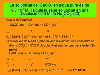 A partir de l'equilibri
CaCO3
(s) ↔ Ca2+
(aq) + CO3
2-
(aq)
[ ]e - s s
Kps= [Ca2+
]·[CO3
2-
]= s·s = s2
= (9'3·10-5
)2
= 8'65·10-9
La dissolució de Na2
CO3
proporciona inicialment una concentració
d'ions [CO3
2-
]i
= 0'05 M, la solubilitat augmentarà per efecte d'ió
comú
CaCO3
(s) ↔ Ca2+
(aq) + CO3
2-
(aq)
[ ]i - - 0'05
[ ]e - s' 0'05 + s'
Kps= [Ca2+
]·[CO3
2-
]= s'·(s' + 0'05) = 8'65·10-9
s'= 1'7·10-7
M
La solubilitat del CaCO3
en aigua pura és de
9'3·10-5
M, calcula la seua solubilitat en una
dissolució 0'05 M de Na2
CO3
. (23)
 