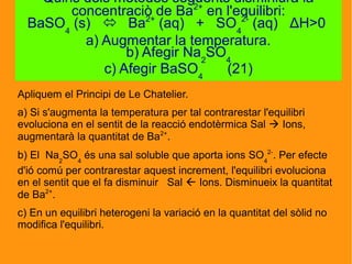 Apliquem el Principi de Le Chatelier.
a) Si s'augmenta la temperatura per tal contrarestar l'equilibri
evoluciona en el sentit de la reacció endotèrmica Sal  Ions,
augmentarà la quantitat de Ba2+
.
b) El Na2
SO4
és una sal soluble que aporta ions SO4
2-
. Per efecte
d'ió comú per contrarestar aquest increment, l'equilibri evoluciona
en el sentit que el fa disminuir Sal  Ions. Disminueix la quantitat
de Ba2+
.
c) En un equilibri heterogeni la variació en la quantitat del sòlid no
modifica l'equilibri.
Quins dels mètodes següents disminiurà la
concentraciò de Ba2+
en l'equilibri:
BaSO4
(s)  Ba2+
(aq) + SO4
2-
(aq) ΔH>0
a) Augmentar la temperatura.
b) Afegir Na2
SO4
c) Afegir BaSO4
(21)
 