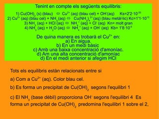 Tots els equilibris estàn relacionats entre si
a) Com a Cu2+
(aq). Color blau cel.
b) Es forma un precipitat de Cu(OH)2
segons l'equilibri 1
c) El NH3
(base dèbil) proporciona OH-
segons l'equilibri 4 Es
forma un precipitat de Cu(OH)2
predomina l'equilibri 1 sobre el 2,
Tenint en compte els següents equilibris:
1) Cu(OH)2
(s) (blau)  Cu2+
(aq) (blau cel) + OH-
(aq) Ks=2'2·10-20
2) Cu2+
(aq) (blau cel) + NH3
(aq)  Cu(NH3
)4
2+
(aq) (blau metàl·lic) Kc=1'1·1013
3) NH3
(aq) + HCl (aq)  NH4
+
(aq) + Cl-
(aq) Kn= molt gran
4) NH3
(aq) + H2
O (aq)  NH4
+
(aq) + OH-
(aq) Kb= 1'8·10-5
De quina manera es trobarà el Cu2+
en:
a) En aigua.
b) En un medi bàsic
c) Amb una baixa concentració d'amoníac.
d) Am una alta concentració d'amoníac
d) En el medi anterior si afegim HCl
 