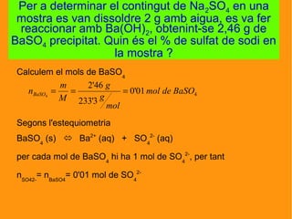 Calculem el mols de BaSO4
Segons l'estequiometria
BaSO4
(s)  Ba2+
(aq) + SO4
2-
(aq)
per cada mol de BaSO4
hi ha 1 mol de SO4
2-
, per tant
nSO42-
= nBaSO4
= 0'01 mol de SO4
2-
Per a determinar el contingut de Na2SO4 en una
mostra es van dissoldre 2 g amb aigua, es va fer
reaccionar amb Ba(OH)2, obtenint-se 2,46 g de
BaSO4 precipitat. Quin és el % de sulfat de sodi en
la mostra ?
401'0
3'233
46'2
4
BaSOdemol
mol
g
g
M
m
nBaSO ===
 