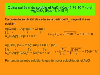 Calculem la solubilitat de cada sal a partir del Kps
seguint el seu
equilibri:
AgCl (s) ↔ Ag+
(aq) + Cl-
(aq)
[ ]e - s s
Kps= [Ag+
]·[Cl-
]= s·s = s2
Ag2CrO4 (s) ↔ 2 Ag+
(aq) + CrO4
2-
(aq)
[ ]e - 2s 3s
Kps= [Ag+
]2
·[CrO4
2-
] = (2s)2
·s = 4·s3
Per tant la sal més soluble, la que té major solubilitat és el AgCl
Quin
Quina sal és més soluble el AgCl (Kps=1,76·10-10
) o el
Ag2CrO4 (Kps=1,1·10-12
)
MKs ps
510
10·33'110·76'1 −−
===
M
K
s
ps 73
12
3 10·2'5
4
10·1'1
4
−
−
===
 