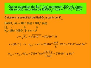 Calculem la solubilitat del BaSO4
a partir del Kps
BaSO4
(s) ↔ Ba2+
(aq) + SO4
2-
(aq)
[ ]e - s s
Kps= [Ba2+
]·[SO4
2-
]= s·s = s2
Quina quantitat de Ba2+
(aq) contenen 200 mL d'una
dissolució saturada de BaSO4
? Kps = 1'1·10-10
(20)
MKs ps
510
10·05'110·1'1 −−
===
+−−+
===⇒= +
2652
10·1'22'0·10·05'1·][ 2 BamolL
L
mol
VsnBas Ba
+−−
=== ++
246
10·88'2
1
3'137
·10·1'2·22 Bag
mol
g
molMnm BaBaBa
 