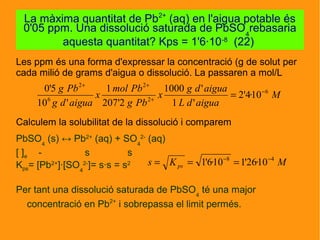 Les ppm és una forma d'expressar la concentració (g de solut per
cada milió de grams d'aigua o dissolució. La passaren a mol/L
Calculem la solubilitat de la dissolució i comparem
PbSO4
(s) ↔ Pb2+
(aq) + SO4
2-
(aq)
[ ]e - s s
Kps= [Pb2+
]·[SO4
2-
]= s·s = s2
Per tant una dissolució saturada de PbSO4
té una major
concentració en Pb2+
i sobrepassa el limit permés.
La màxima quantitat de Pb2+
(aq) en l'aigua potable és
0'05 ppm. Una dissolució saturada de PbSO4
rebasaria
aquesta quantitat? Kps = 1'6·10-8
(22)
M
aiguadL
aiguadg
x
Pbg
Pbmol
x
aiguadg
Pbg 6
2
2
6
2
10·4'2
'1
'1000
2'207
1
'10
5'0 −
+
++
=
MKs ps
48
10·26'110·6'1 −−
===
 