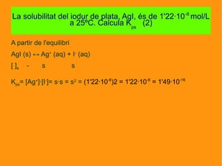 A partir de l'equilibri
AgI (s) ↔ Ag+
(aq) + I-
(aq)
[ ]e - s s
Kps= [Ag+
]·[I-
]= s·s = s2
= (1'22·10-8
)2 = 1'22·10-8
= 1'49·10-16
La solubilitat del iodur de plata, AgI, és de 1'22·10-8
mol/L
a 25ºC. Calcula Kps
(2)
 
