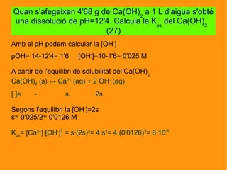 Amb el pH podem calcular la [OH-
]
pOH= 14-12'4= 1'6 [OH-
]=10-1'6= 0'025 M
A partir de l'equilibri de solubilitat del Ca(OH)2
Ca(OH)2 (s) ↔ Ca2+
(aq) + 2 OH-
(aq)
[ ]e - s 2s
Segons l'equilibri la [OH-
]=2s
s= 0'025/2= 0'0126 M
Kps= [Ca2+
]·[OH-
]2
= s·(2s)2
= 4·s3
= 4·(0'0126)3
= 8·10-6
Quan s'afegeixen 4'68 g de Ca(OH)2
a 1 L d'aigua s'obté
una dissolució de pH=12'4. Calcula la Kps
del Ca(OH)2
(27)
 