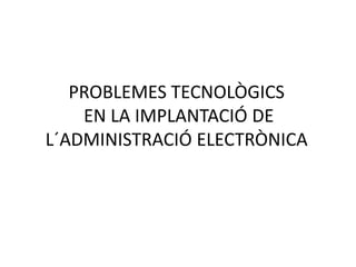 PROBLEMES TECNOLÒGICS
EN LA IMPLANTACIÓ DE
L´ADMINISTRACIÓ ELECTRÒNICA
 