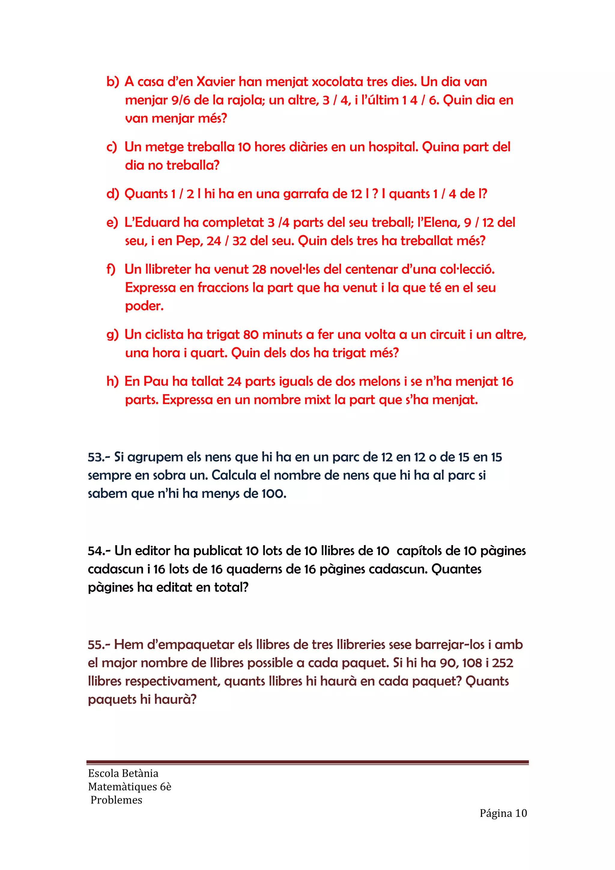 Escola Betània
Matemàtiques 6è
Problemes
Página 10
b) A casa d’en Xavier han menjat xocolata tres dies. Un dia van
menjar 9/6 de la rajola; un altre, 3 / 4, i l’últim 1 4 / 6. Quin dia en
van menjar més?
c) Un metge treballa 10 hores diàries en un hospital. Quina part del
dia no treballa?
d) Quants 1 / 2 l hi ha en una garrafa de 12 l ? I quants 1 / 4 de l?
e) L’Eduard ha completat 3 /4 parts del seu treball; l’Elena, 9 / 12 del
seu, i en Pep, 24 / 32 del seu. Quin dels tres ha treballat més?
f) Un llibreter ha venut 28 novel·les del centenar d’una col·lecció.
Expressa en fraccions la part que ha venut i la que té en el seu
poder.
g) Un ciclista ha trigat 80 minuts a fer una volta a un circuit i un altre,
una hora i quart. Quin dels dos ha trigat més?
h) En Pau ha tallat 24 parts iguals de dos melons i se n’ha menjat 16
parts. Expressa en un nombre mixt la part que s’ha menjat.
53.- Si agrupem els nens que hi ha en un parc de 12 en 12 o de 15 en 15
sempre en sobra un. Calcula el nombre de nens que hi ha al parc si
sabem que n’hi ha menys de 100.
54.- Un editor ha publicat 10 lots de 10 llibres de 10 capítols de 10 pàgines
cadascun i 16 lots de 16 quaderns de 16 pàgines cadascun. Quantes
pàgines ha editat en total?
55.- Hem d’empaquetar els llibres de tres llibreries sese barrejar-los i amb
el major nombre de llibres possible a cada paquet. Si hi ha 90, 108 i 252
llibres respectivament, quants llibres hi haurà en cada paquet? Quants
paquets hi haurà?
 