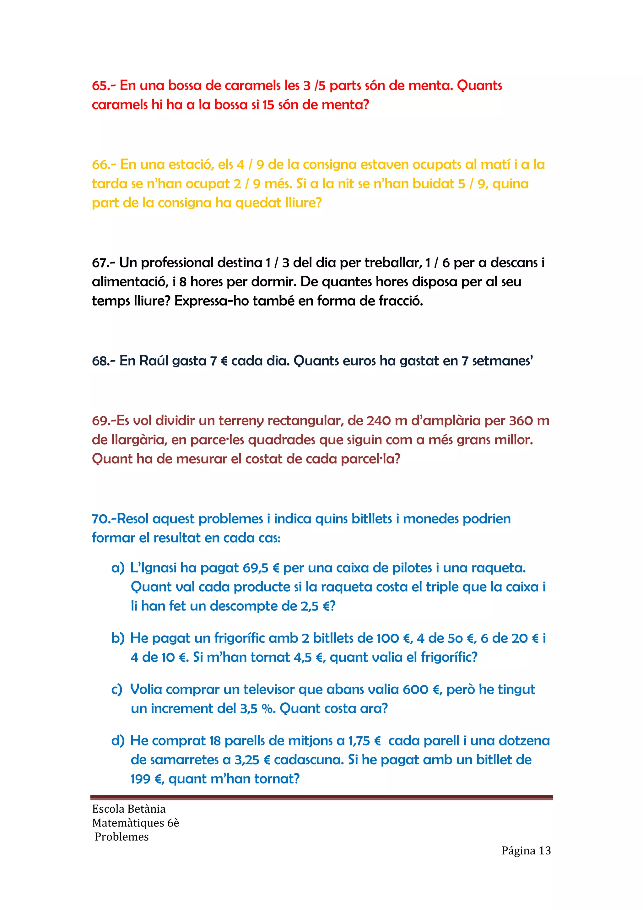 Escola Betània
Matemàtiques 6è
Problemes
Página 13
65.- En una bossa de caramels les 3 /5 parts són de menta. Quants
caramels hi ha a la bossa si 15 són de menta?
66.- En una estació, els 4 / 9 de la consigna estaven ocupats al matí i a la
tarda se n’han ocupat 2 / 9 més. Si a la nit se n’han buidat 5 / 9, quina
part de la consigna ha quedat lliure?
67.- Un professional destina 1 / 3 del dia per treballar, 1 / 6 per a descans i
alimentació, i 8 hores per dormir. De quantes hores disposa per al seu
temps lliure? Expressa-ho també en forma de fracció.
68.- En Raúl gasta 7 € cada dia. Quants euros ha gastat en 7 setmanes’
69.-Es vol dividir un terreny rectangular, de 240 m d’amplària per 360 m
de llargària, en parce·les quadrades que siguin com a més grans millor.
Quant ha de mesurar el costat de cada parcel·la?
70.-Resol aquest problemes i indica quins bitllets i monedes podrien
formar el resultat en cada cas:
a) L’Ignasi ha pagat 69,5 € per una caixa de pilotes i una raqueta.
Quant val cada producte si la raqueta costa el triple que la caixa i
li han fet un descompte de 2,5 €?
b) He pagat un frigorífic amb 2 bitllets de 100 €, 4 de 5o €, 6 de 20 € i
4 de 10 €. Si m’han tornat 4,5 €, quant valia el frigorífic?
c) Volia comprar un televisor que abans valia 600 €, però he tingut
un increment del 3,5 %. Quant costa ara?
d) He comprat 18 parells de mitjons a 1,75 € cada parell i una dotzena
de samarretes a 3,25 € cadascuna. Si he pagat amb un bitllet de
199 €, quant m’han tornat?
 