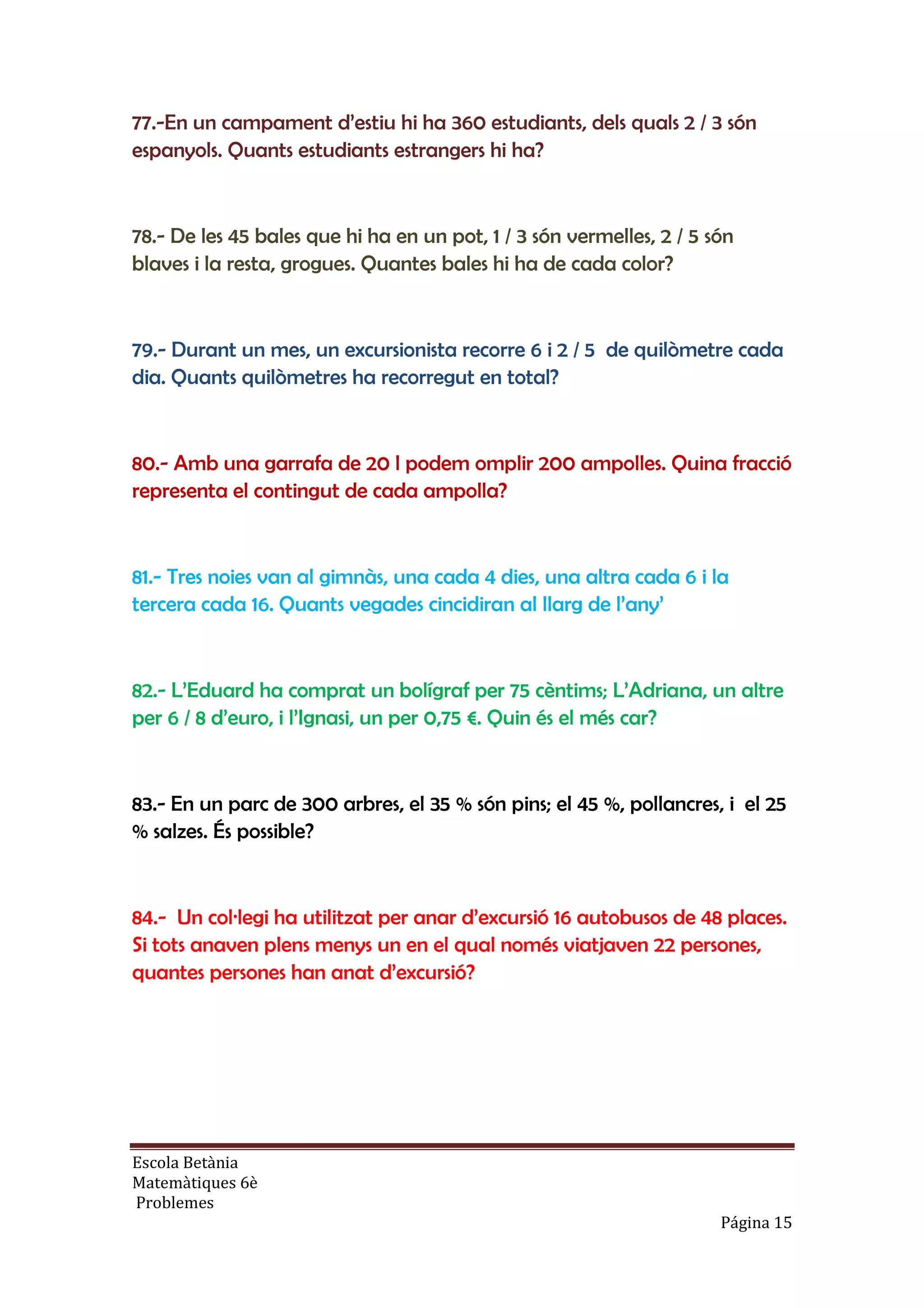 Escola Betània
Matemàtiques 6è
Problemes
Página 15
77.-En un campament d’estiu hi ha 360 estudiants, dels quals 2 / 3 són
espanyols. Quants estudiants estrangers hi ha?
78.- De les 45 bales que hi ha en un pot, 1 / 3 són vermelles, 2 / 5 són
blaves i la resta, grogues. Quantes bales hi ha de cada color?
79.- Durant un mes, un excursionista recorre 6 i 2 / 5 de quilòmetre cada
dia. Quants quilòmetres ha recorregut en total?
80.- Amb una garrafa de 20 l podem omplir 200 ampolles. Quina fracció
representa el contingut de cada ampolla?
81.- Tres noies van al gimnàs, una cada 4 dies, una altra cada 6 i la
tercera cada 16. Quants vegades cincidiran al llarg de l’any’
82.- L’Eduard ha comprat un bolígraf per 75 cèntims; L’Adriana, un altre
per 6 / 8 d’euro, i l’Ignasi, un per 0,75 €. Quin és el més car?
83.- En un parc de 300 arbres, el 35 % són pins; el 45 %, pollancres, i el 25
% salzes. És possible?
84.- Un col·legi ha utilitzat per anar d’excursió 16 autobusos de 48 places.
Si tots anaven plens menys un en el qual només viatjaven 22 persones,
quantes persones han anat d’excursió?
 