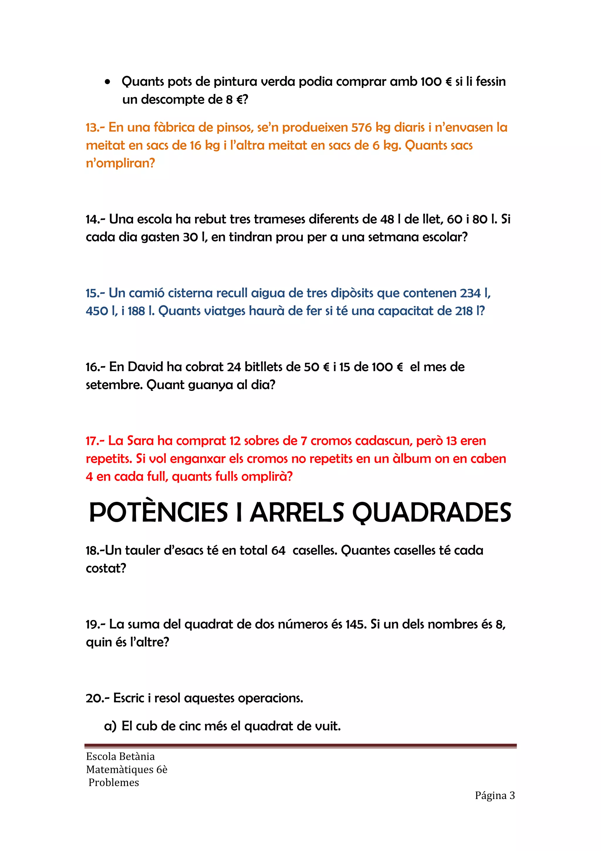 Escola Betània
Matemàtiques 6è
Problemes
Página 3
• Quants pots de pintura verda podia comprar amb 100 € si li fessin
un descompte de 8 €?
13.- En una fàbrica de pinsos, se’n produeixen 576 kg diaris i n’envasen la
meitat en sacs de 16 kg i l’altra meitat en sacs de 6 kg. Quants sacs
n’ompliran?
14.- Una escola ha rebut tres trameses diferents de 48 l de llet, 60 i 80 l. Si
cada dia gasten 30 l, en tindran prou per a una setmana escolar?
15.- Un camió cisterna recull aigua de tres dipòsits que contenen 234 l,
450 l, i 188 l. Quants viatges haurà de fer si té una capacitat de 218 l?
16.- En David ha cobrat 24 bitllets de 50 € i 15 de 100 € el mes de
setembre. Quant guanya al dia?
17.- La Sara ha comprat 12 sobres de 7 cromos cadascun, però 13 eren
repetits. Si vol enganxar els cromos no repetits en un àlbum on en caben
4 en cada full, quants fulls omplirà?
POTÈNCIES I ARRELS QUADRADES
18.-Un tauler d’esacs té en total 64 caselles. Quantes caselles té cada
costat?
19.- La suma del quadrat de dos números és 145. Si un dels nombres és 8,
quin és l’altre?
20.- Escric i resol aquestes operacions.
a) El cub de cinc més el quadrat de vuit.
 