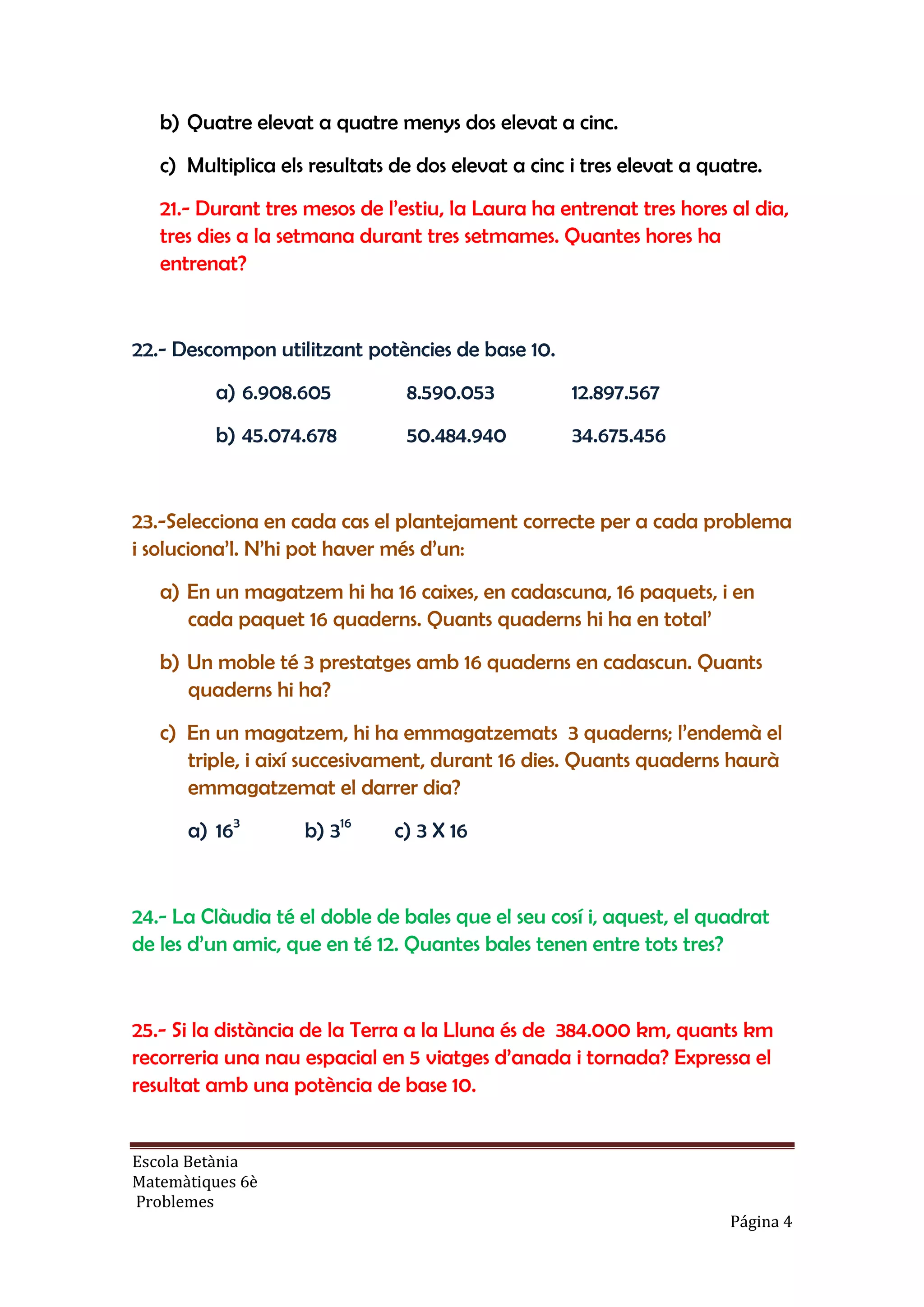 Escola Betània
Matemàtiques 6è
Problemes
Página 4
b) Quatre elevat a quatre menys dos elevat a cinc.
c) Multiplica els resultats de dos elevat a cinc i tres elevat a quatre.
21.- Durant tres mesos de l’estiu, la Laura ha entrenat tres hores al dia,
tres dies a la setmana durant tres setmames. Quantes hores ha
entrenat?
22.- Descompon utilitzant potències de base 10.
a) 6.908.605 8.590.053 12.897.567
b) 45.074.678 50.484.940 34.675.456
23.-Selecciona en cada cas el plantejament correcte per a cada problema
i soluciona’l. N’hi pot haver més d’un:
a) En un magatzem hi ha 16 caixes, en cadascuna, 16 paquets, i en
cada paquet 16 quaderns. Quants quaderns hi ha en total’
b) Un moble té 3 prestatges amb 16 quaderns en cadascun. Quants
quaderns hi ha?
c) En un magatzem, hi ha emmagatzemats 3 quaderns; l’endemà el
triple, i així succesivament, durant 16 dies. Quants quaderns haurà
emmagatzemat el darrer dia?
a) 163
b) 316
c) 3 X 16
24.- La Clàudia té el doble de bales que el seu cosí i, aquest, el quadrat
de les d’un amic, que en té 12. Quantes bales tenen entre tots tres?
25.- Si la distància de la Terra a la Lluna és de 384.000 km, quants km
recorreria una nau espacial en 5 viatges d’anada i tornada? Expressa el
resultat amb una potència de base 10.
 
