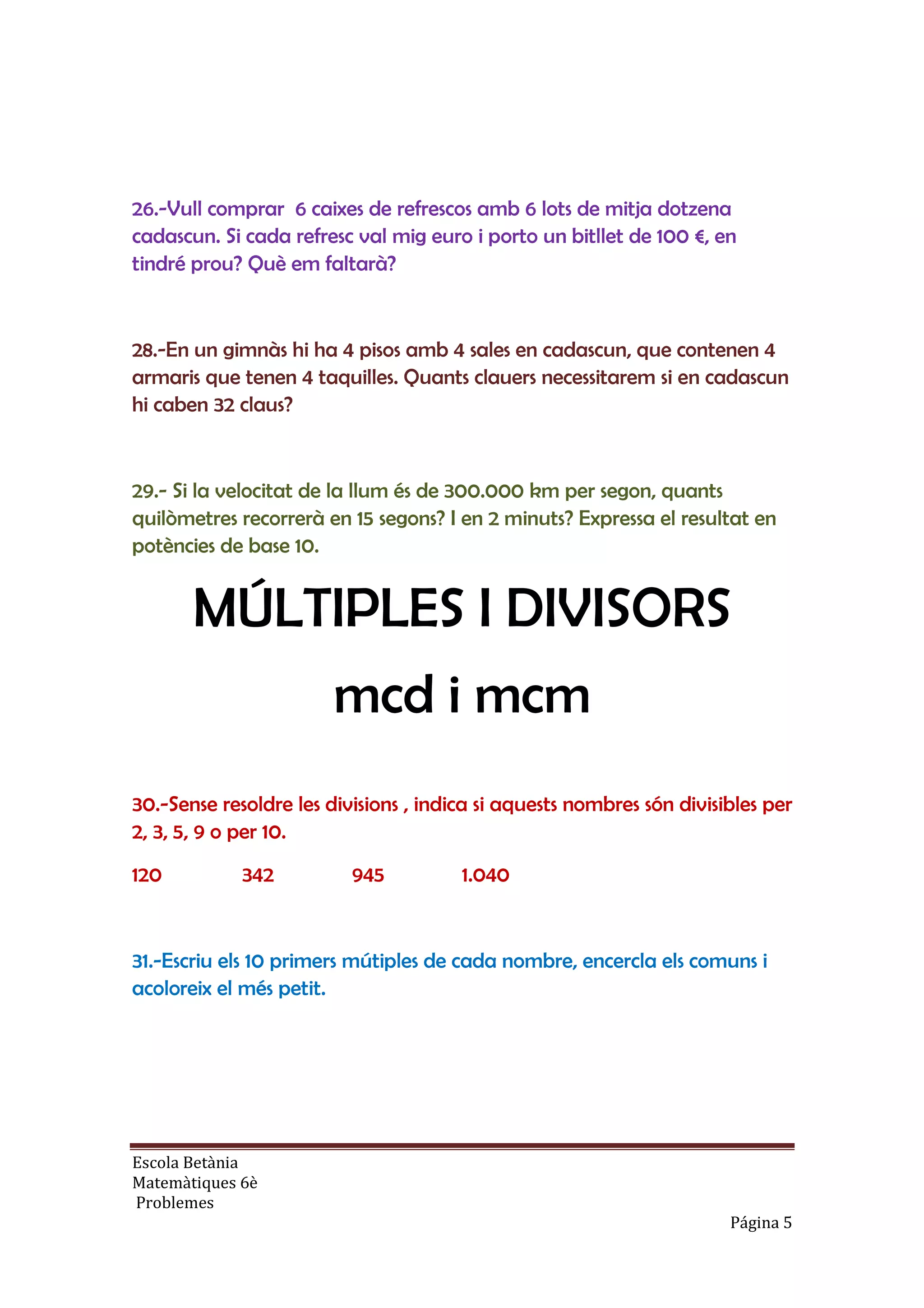 Escola Betània
Matemàtiques 6è
Problemes
Página 5
26.-Vull comprar 6 caixes de refrescos amb 6 lots de mitja dotzena
cadascun. Si cada refresc val mig euro i porto un bitllet de 100 €, en
tindré prou? Què em faltarà?
28.-En un gimnàs hi ha 4 pisos amb 4 sales en cadascun, que contenen 4
armaris que tenen 4 taquilles. Quants clauers necessitarem si en cadascun
hi caben 32 claus?
29.- Si la velocitat de la llum és de 300.000 km per segon, quants
quilòmetres recorrerà en 15 segons? I en 2 minuts? Expressa el resultat en
potències de base 10.
MÚLTIPLES I DIVISORS
mcd i mcm
30.-Sense resoldre les divisions , indica si aquests nombres són divisibles per
2, 3, 5, 9 o per 10.
120 342 945 1.040
31.-Escriu els 10 primers mútiples de cada nombre, encercla els comuns i
acoloreix el més petit.
 